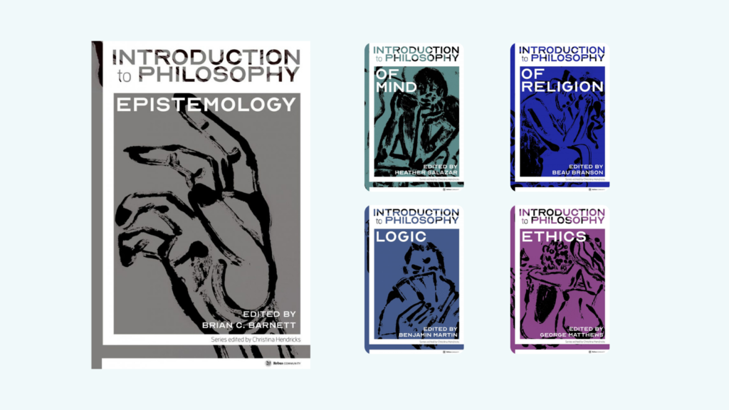 5 book covers. 1.Introduction to Philosophy: Epistemology. Edited by Brian C. Barnett. 2. Introduction of Philosophy of Mind. Edited by Heather Salazar. 3. Introduction to Philosophy of Religion. Edited by Beau Branson. 4. Introduction to Philosophy of Logic. Edited by Benjamin Martin. 5. Introduction to Philosophy: Ethics. Edited by George Matthews. All books are in a series edited by Christina Hendricks and published by Rebus Community